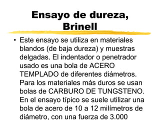 Ensayo de dureza,
Brinell
• Este ensayo se utiliza en materiales
blandos (de baja dureza) y muestras
delgadas. El indentador o penetrador
usado es una bola de ACERO
TEMPLADO de diferentes diámetros.
Para los materiales más duros se usan
bolas de CARBURO DE TUNGSTENO.
En el ensayo típico se suele utilizar una
bola de acero de 10 a 12 milímetros de
diámetro, con una fuerza de 3.000