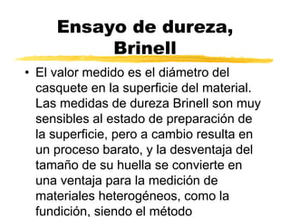 Ensayo de dureza,
Brinell
• El valor medido es el diámetro del
casquete en la superficie del material.
Las medidas de dureza Brinell son muy
sensibles al estado de preparación de
la superficie, pero a cambio resulta en
un proceso barato, y la desventaja del
tamaño de su huella se convierte en
una ventaja para la medición de
materiales heterogéneos, como la
fundición, siendo el método