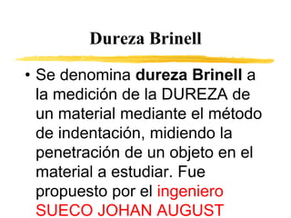Dureza Brinell
• Se denomina dureza Brinell a
la medición de la DUREZA de
un material mediante el método
de indentación, midiendo la
penetración de un objeto en el
material a estudiar. Fue
propuesto por el ingeniero
SUECO JOHAN AUGUST
