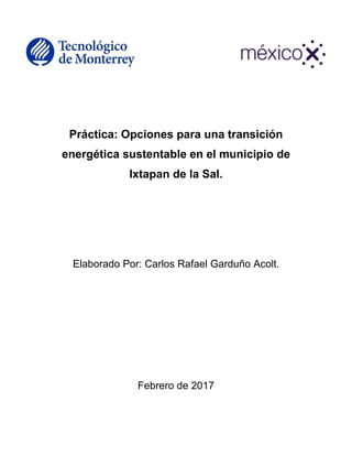 Práctica: Opciones para una transición
energética sustentable en el municipio de
Ixtapan de la Sal.
Elaborado Por: Carlos Rafael Garduño Acolt.
Febrero de 2017
 
