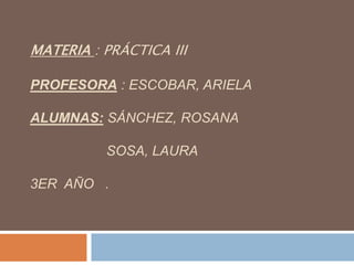 MATERIA : PRÁCTICA III

PROFESORA : ESCOBAR, ARIELA

ALUMNAS: SÁNCHEZ, ROSANA

          SOSA, LAURA

3ER AÑO .
 