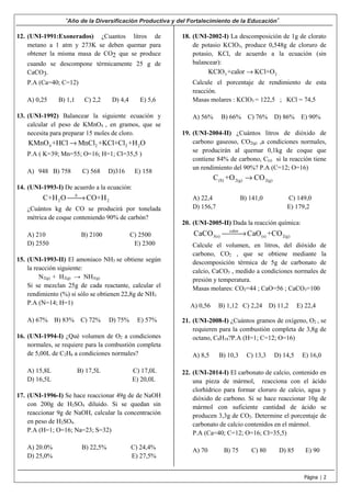 “Año de la Diversificación Productiva y del Fortalecimiento de la Educación”
Página | 2
12. (UNI-1991:Exonerados) ¿Cuantos litros de
metano a 1 atm y 273K se deben quemar para
obtener la misma masa de CO2 que se produce
cuando se descompone térmicamente 25 g de
CaCO3.
P.A (Ca=40; C=12)
A) 0,25 B) 1,1 C) 2,2 D) 4,4 E) 5,6
13. (UNI-1992) Balancear la siguiente ecuación y
calcular el peso de KMnO4 , en gramos, que se
necesita para preparar 15 moles de cloro.
4 2 2 2KMnO +HCl MnCl +KCl+Cl +H O→
P.A ( K=39; Mn=55; O=16; H=1; Cl=35,5 )
A) 948 B) 758 C) 568 D)316 E) 158
14. (UNI-1993-I) De acuerdo a la ecuación:
Δ
2 2C+H O CO+H→
¿Cuántos kg de CO se producirá por tonelada
métrica de coque conteniendo 90% de carbón?
A) 210 B) 2100 C) 2500
D) 2550 E) 2300
15. (UNI-1993-II) El amoniaco NH3 se obtiene según
la reacción siguiente:
N2(g) + H2(g) → NH3(g)
Si se mezclan 25g de cada reactante, calcular el
rendimiento (%) si sólo se obtienen 22,8g de NH3
P.A (N=14; H=1)
A) 67% B) 83% C) 72% D) 75% E) 57%
16. (UNI-1994-I) ¿Qué volumen de O2 a condiciones
normales, se requiere para la combustión completa
de 5,00L de C2H6 a condiciones normales?
A) 15,8L B) 17,5L C) 17,0L
D) 16,5L E) 20,0L
17. (UNI-1996-I) Se hace reaccionar 49g de de NaOH
con 200g de H2SO4 diluido. Si se quedan sin
reaccionar 9g de NaOH, calcular la concentración
en peso de H2SO4.
P.A (H=1; O=16; Na=23; S=32)
A) 20.0% B) 22,5% C) 24,4%
D) 25,0% E) 27,5%
18. (UNI-2002-I) La descomposición de 1g de clorato
de potasio KClO3, produce 0,548g de cloruro de
potasio, KCl, de acuerdo a la ecuación (sin
balancear):
3 2KClO +calor KCl+O→
Calcule el porcentaje de rendimiento de esta
reacción.
Masas molares : KClO3 = 122,5 ; KCl = 74,5
A) 56% B) 66% C) 76% D) 86% E) 90%
19. (UNI-2004-II) ¿Cuántos litros de dióxido de
carbono gaseoso, CO2(g) ,a condiciones normales,
se producirán al quemar 0,1kg de coque que
contiene 84% de carbono, C(s) si la reacción tiene
un rendimiento del 90%? P.A (C=12; O=16)
(S) 2(g) 2(g)C +O CO→
A) 22,4 B) 141,0 C) 149,0
D) 156,7 E) 179,2
20. (UNI-2005-II) Dada la reacción química:
calor
3(s) (s) 2(g)CaCO CaO +CO→
Calcule el volumen, en litros, del dióxido de
carbono, CO2 , que se obtiene mediante la
descomposición térmica de 5g de carbonato de
calcio, CaCO3 , medido a condiciones normales de
presión y temperatura.
Masas molares: CO2=44 ; CaO=56 ; CaCO3=100
A) 0,56 B) 1,12 C) 2,24 D) 11,2 E) 22,4
21. (UNI-2008-I) ¿Cuántos gramos de oxígeno, O2 , se
requieren para la combustión completa de 3,8g de
octano, C8H18?P.A (H=1; C=12; O=16)
A) 8,5 B) 10,3 C) 13,3 D) 14,5 E) 16,0
22. (UNI-2014-I) El carbonato de calcio, contenido en
una pieza de mármol, reacciona con el ácido
clorhídrico para formar cloruro de calcio, agua y
dióxido de carbono. Si se hace reaccionar 10g de
mármol con suficiente cantidad de ácido se
producen 3,3g de CO2. Determine el porcentaje de
carbonato de calcio contenidos en el mármol.
P.A (Ca=40; C=12; O=16; Cl=35,5)
A) 70 B) 75 C) 80 D) 85 E) 90
 