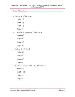 Práctica de Factorización y Expresiones Algebraicas para Bachillerato por Madurez
                                Unificado y de EDAD

   Nombre del Estudiante: _________________________________________________


   1- Un factor de 6 x2  8x  2 es
          A)  3x  1 2

          B)    3x  1
          C)    3x  1
          D)    x  1
   2- La factorización completa de x2  16 x  64 es

                x  8
                           2
          A)

          B)    x  7
                x  3
                           2
          C)

                x  8
                           2
          D)

   3- Un factor de 8 y 2  6 y  2

          A)    y  2
                y  1
                           2
          B)

                y  1
                           2
          C)

          D)    y  1
   4- Al factorizar la expresión 18x2  9 x  27 un factor es
          A)    2 x  3
          B)    2x   2
                           2

          C)    2 x  3
          D)    x  1




Profesor: Marco Antonio Cubillo Murray                                     Página 1
 
