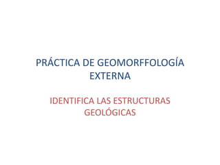 PRÁCTICA DE GEOMORFFOLOGÍA
          EXTERNA

  IDENTIFICA LAS ESTRUCTURAS
          GEOLÓGICAS
 
