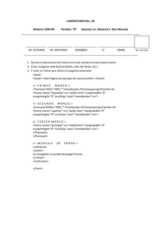 LABORATORIO Nro. 18
Materia: COM-99 Paralelo: “B” Docente: Lic. Bhylenia Y. Rios Miranda
_________________________________________________________________________________
______________ _________________ ________________ ____________ _____________
AP. PATERNO AP. MATERNO NOMBRES CI FIRMA Nro. de Lista
______________________________________________________________________________
1. Revisar el documento de frame en el cual contiene la teoría para frame
2. Crear 3 páginas web básicas (texto, color de fondo, etc.)
3. Y crear un frame que utilice a la paginas anteriores
<html>
<head> <title>Pagina de ejemplo de marcos</title> </head>
<!- P R I M E R M A R C O ->
<frameset COLS="20%,*" frameborder=0 framespacing=0 border=0>
<frame name="izquierda" src="web1.html" marginwidth="0"
marginheight="0" scrolling="auto" frameborder="no">
<!- S E G U N D O M A R C O ->
<frameset ROWS="30%,*" frameborder=0 framespacing=0 border=0>
<frame name="superior" src="web2.html" marginwidth="0"
marginheight="0" scrolling="auto" frameborder="no">
<!- T E R C E R M A R C O ->
<frame name="principal" src="web3.html" marginwidth="0"
marginheight="0" scrolling="auto" frameborder="no">
</frameset>
</frameset>
<!- M E N S A J E D E E R R O R ->
<noframes>
<center>
Su navegador no puede desplegar frames.
</center>
</noframes>
</html>
 