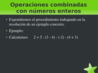    
Operaciones combinadas
con números enteros
● Expondremos el procedimiento trabajando en la 
resolución de un ejemplo concreto.
● Ejemplo:
● Calculemos      2 + 5 : (3 ­ 4) ­ (­2) ∙ (4 + 3)
 