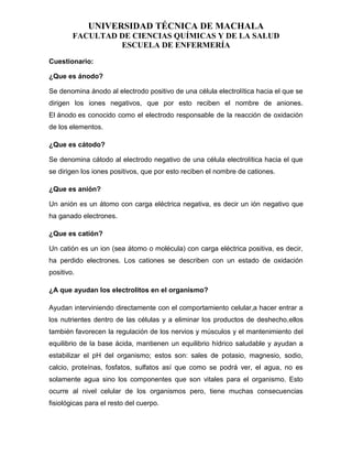 UNIVERSIDAD TÉCNICA DE MACHALA
FACULTAD DE CIENCIAS QUÍMICAS Y DE LA SALUD
ESCUELA DE ENFERMERÍA
Cuestionario:
¿Que es ánodo?
Se denomina ánodo al electrodo positivo de una célula electrolítica hacia el que se
dirigen los iones negativos, que por esto reciben el nombre de aniones.
El ánodo es conocido como el electrodo responsable de la reacción de oxidación
de los elementos.
¿Que es cátodo?
Se denomina cátodo al electrodo negativo de una célula electrolítica hacia el que
se dirigen los iones positivos, que por esto reciben el nombre de cationes.
¿Que es anión?
Un anión es un átomo con carga eléctrica negativa, es decir un ión negativo que
ha ganado electrones.
¿Que es catión?
Un catión es un ion (sea átomo o molécula) con carga eléctrica positiva, es decir,
ha perdido electrones. Los cationes se describen con un estado de oxidación
positivo.
¿A que ayudan los electrolitos en el organismo?
Ayudan interviniendo directamente con el comportamiento celular,a hacer entrar a
los nutrientes dentro de las células y a eliminar los productos de deshecho,ellos
también favorecen la regulación de los nervios y músculos y el mantenimiento del
equilibrio de la base ácida, mantienen un equilibrio hídrico saludable y ayudan a
estabilizar el pH del organismo; estos son: sales de potasio, magnesio, sodio,
calcio, proteínas, fosfatos, sulfatos así que como se podrá ver, el agua, no es
solamente agua sino los componentes que son vitales para el organismo. Esto
ocurre al nivel celular de los organismos pero, tiene muchas consecuencias
fisiológicas para el resto del cuerpo.
 