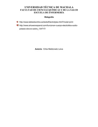 UNIVERSIDAD TÉCNICA DE MACHALA
FACULTAD DE CIENCIAS QUÍMICAS Y DE LA SALUD
ESCUELA DE ENFERMERÍA
Webgrafía
http://www.labtestsonline.es/tests/Electrolytes.html?mode=print
http://www.ehowenespanol.com/funcionan-cuerpo-electrolitos-sodio-
potasio-cloruro-sobre_134717/
Autoría: Erika Maldonado Leiva
 