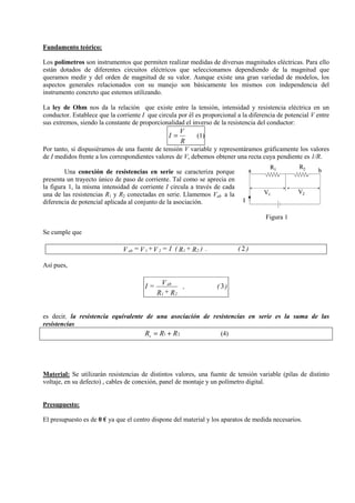 Fundamento teórico:
Los polímetros son instrumentos que permiten realizar medidas de diversas magnitudes eléctricas. Para ello
están dotados de diferentes circuitos eléctricos que seleccionamos dependiendo de la magnitud que
queramos medir y del orden de magnitud de su valor. Aunque existe una gran variedad de modelos, los
aspectos generales relacionados con su manejo son básicamente los mismos con independencia del
instrumento concreto que estemos utilizando.
La ley de Ohm nos da la relación que existe entre la tensión, intensidad y resistencia eléctrica en un
conductor. Establece que la corriente I que circula por él es proporcional a la diferencia de potencial V entre
sus extremos, siendo la constante de proporcionalidad el inverso de la resistencia del conductor:

I=

V
R

(1)

Por tanto, si dispusiéramos de una fuente de tensión V variable y representáramos gráficamente los valores
de I medidos frente a los correspondientes valores de V, debemos obtener una recta cuya pendiente es 1/R.
Una conexión de resistencias en serie se caracteriza porque
presenta un trayecto único de paso de corriente. Tal como se aprecia en
la figura 1, la misma intensidad de corriente I circula a través de cada
una de las resistencias R1 y R2 conectadas en serie. Llamemos Vab a la
diferencia de potencial aplicada al conjunto de la asociación.

a

R1

V1

R2

b

V2

I

Figura 1
Se cumple que

V ab = V 1 + V 2 = I ( R1 + R 2 ) .

(2)

Así pues,

I=

V ab
,
R1 + R2

( 3)

es decir, la resistencia equivalente de una asociación de resistencias en serie es la suma de las
resistencias
Rs = R1 + R 2
(4)

Material: Se utilizarán resistencias de distintos valores, una fuente de tensión variable (pilas de distinto
voltaje, en su defecto) , cables de conexión, panel de montaje y un polímetro digital.

Presupuesto:
El presupuesto es de 0 € ya que el centro dispone del material y los aparatos de medida necesarios.

 