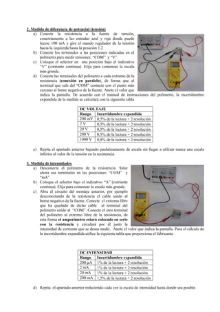 2. Medida de diferencia de potencial (tensión)
a) Conecte la resistencia a la fuente de tensión,
concretamente a las entradas azul y roja donde puede
leerse 100 mA y gire el mando regulador de la tensión
hacia la izquierda hasta la posición 1.2
b) Conecte los terminales a las posiciones indicadas en el
polímetro para medir tensiones: “COM” y “V”.
c) Coloque el selector en una posición bajo el indicativo
“V” (corriente continua). Elija para comenzar la escala
más grande.
d) Conecte las terminales del polímetro a cada extremo de la
resistencia (conexión en paralelo), de forma que el
terminal que sale del “COM” contacte con el punto más
cercano al borne negativo de la fuente. Anote el valor que
indica la pantalla. De acuerdo con el manual de instrucciones del polímetro, la incertidumbre
expandida de la medida se calculará con la siguiente tabla
DC VOLTAJE
Rango Incertidumbre expandida
200 mV 0,5% de la lectura + 2⋅resolución
2V
0,5% de la lectura + 2⋅resolución
20 V
0,5% de la lectura + 2⋅resolución
200 V
0,5% de la lectura + 2⋅resolución
1000 V 0,8% de la lectura + 2⋅resolución
e) Repita el apartado anterior bajando paulatinamente de escala sin llegar a utilizar nunca una escala
inferior al valor de la tensión en la resistencia.
3. Medida de intensidades
a) Desconecte el polímetro de la resistencia. Sitúe
ahora sus terminales en las posiciones: “COM” y
“mA”.
b) Coloque el selector bajo el indicativo “A” (corriente
continua). Elija para comenzar la escala más grande.
c) Abra el circuito del montaje anterior, por ejemplo
desconectando de la resistencia el cable unido al
borne negativo de la fuente. Conecte el extremo libre
que ha quedado de dicho cable al terminal del
polímetro unido al “COM”. Conecte el otro terminal
del polímetro al extremo libre de la resistencia, de
esta forma el amperímetro estará colocado en serie
con la resistencia y circulará por él justo la
intensidad de corriente que se desea medir. Anote el valor que indica la pantalla. Para el cálculo de
la incertidumbre expandida utilice la siguiente tabla que proporciona el fabricante

DC I TE SIDAD
Rango Incertidumbre expandida
200 µA 1% de la lectura + 2⋅resolución
2 mA
1% de la lectura + 2⋅resolución
20 mA 1% de la lectura + 2⋅resolución
200 mA 1,5% de la lectura + 2⋅resolución
d) Repita el apartado anterior reduciendo cada vez la escala de intensidad hasta donde sea posible.

 