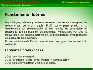 I.E.P «Nuestra Señora de Guadalupe»CIENCIA TECNOLOGÍA Y AMBIENTE
Técnica de separación de mezclas …
Fundamento teórico
Los biólogos, médicos y químicos necesitan con frecuencia separar los
componentes de una mezcla (fig.1) como paso previo a su
identificación. La cromatografía es una técnica de separación de
sustancias que se basa en las diferentes velocidades con que se
mueve cada una de ellas, a través de un medio poroso, arrastradas por
un disolvente en movimiento.
Se va a aplicar esta técnica para separar los pigmentos en una tinta
comercial.
PREGUNTAS GENERADORAS:
¿Qué son las mezclas?
¿Qué diferencia existe entre mezcla y compuestos?
¿Qué es la cromatografía y en qué se basa?
 