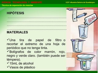 I.E.P «Nuestra Señora de Guadalupe»CIENCIA TECNOLOGÍA Y AMBIENTE
Técnica de separación de mezclas
HIPÓTESIS
…………………………………………………………………
…………………………………………………………………
…………………………………………………………………
…………………………………………………………………
MATERIALES
Una tira de papel de filtro o
recortar el extremo de una hoja de
periódico que no tenga tinta.
Bolígrafos de color marrón, rojo,
negro y verde claro. (también puede ser
témpera).
15mL de alcohol
Vasos de plástico
 