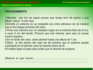 I.E.P «Nuestra Señora de Guadalupe»CIENCIA TECNOLOGÍA Y AMBIENTE
Técnica de separación de mezclas
PROCEDIMIENTO
1.Recorta una tira de papel poroso que tenga 4cm de ancho y una
altura mayor la del vaso.
2.Enrolla un extremo en un bolígrafo con cinta adhesiva de tal manera
que el otro llegue al fondo del vaso.
3.Pinta una mancha con un rotulador negro en el extremo libre de la tira,
a unos 2 cm del borde. Procura que sea intensa, pero que no ocupe
mucho espacio.
4.En el fondo del vaso, vierte alcohol hasta una altura de 1 cm.
5.Sitúa la tira dentro del vaso de tal manera que el extremo quede
sumergido en el alcohol, pero la mancha fuera de él.
6.Puedes tapar el paso para evitar que el alcohol se evapore.
Observa lo que ocurre:………………………………………………………
……………………….. …….……………………………………………………
 