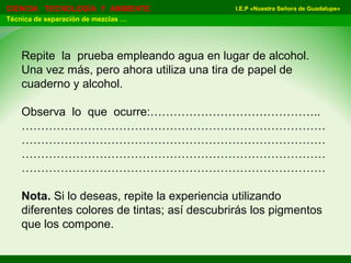 I.E.P «Nuestra Señora de Guadalupe»CIENCIA TECNOLOGÍA Y AMBIENTE
Técnica de separación de mezclas …
Repite la prueba empleando agua en lugar de alcohol.
Una vez más, pero ahora utiliza una tira de papel de
cuaderno y alcohol.
Observa lo que ocurre:……………………………………..
……………………………………………………………………
……………………………………………………………………
……………………………………………………………………
……………………………………………………………………
Nota. Si lo deseas, repite la experiencia utilizando
diferentes colores de tintas; así descubrirás los pigmentos
que los compone.
 