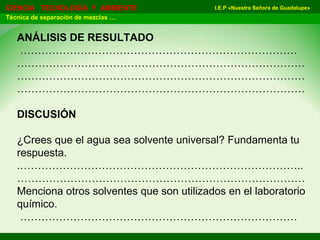 I.E.P «Nuestra Señora de Guadalupe»CIENCIA TECNOLOGÍA Y AMBIENTE
Técnica de separación de mezclas …
ANÁLISIS DE RESULTADO
……………………………………………………………………
………………………………………………………………………
………………………………………………………………………
………………………………………………………………………
DISCUSIÓN
¿Crees que el agua sea solvente universal? Fundamenta tu
respuesta.
.……………………………………………………………………..
………………………………………………………………………
Menciona otros solventes que son utilizados en el laboratorio
químico.
……………………………………………………………………
 