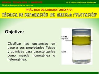 I.E.P «Nuestra Señora de Guadalupe»CIENCIA TECNOLOGÍA Y AMBIENTE
Técnica de separación de mezclas
Objetivo:
PRÁCTICA DE LABORATORIO N°01
Clasificar las sustancias en
base a sus propiedades físicas
y químicas para caracterizarlas
como mezcla homogénea o
heterogénea.
 