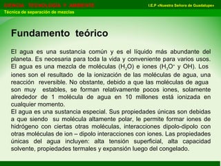 I.E.P «Nuestra Señora de Guadalupe»CIENCIA TECNOLOGÍA Y AMBIENTE
Técnica de separación de mezclas
Fundamento teórico
El agua es una sustancia común y es el líquido más abundante del
planeta. Es necesaria para toda la vida y conveniente para varios usos.
El agua es una mezcla de moléculas (H2O) e iones (H3O+
y OH). Los
iones son el resultado de la ionización de las moléculas de agua, una
reacción reversible. No obstante, debido a que las moléculas de agua
son muy estables, se forman relativamente pocos iones, solamente
alrededor de 1 molécula de agua en 10 millones está ionizada en
cualquier momento.
El agua es una sustancia especial. Sus propiedades únicas son debidas
a que siendo su molécula altamente polar, le permite formar iones de
hidrógeno con ciertas otras moléculas, interacciones dipolo-dipolo con
otras moléculas de ion – dipolo interacciones con iones. Las propiedades
únicas del agua incluyen: alta tensión superficial, alta capacidad
solvente, propiedades termales y expansión luego del congelado.
 