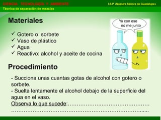 I.E.P «Nuestra Señora de Guadalupe»CIENCIA TECNOLOGÍA Y AMBIENTE
Técnica de separación de mezclas
Materiales
 Gotero o sorbete
 Vaso de plástico
 Agua
 Reactivo: alcohol y aceite de cocina
Procedimiento
- Succiona unas cuantas gotas de alcohol con gotero o
sorbete.
- Suelta lentamente el alcohol debajo de la superficie del
agua en el vaso.
Observa lo que sucede:……………….………………………
………………………………………………………………......
 