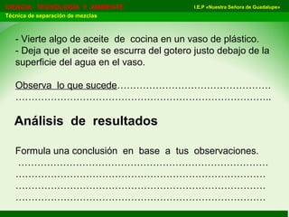 I.E.P «Nuestra Señora de Guadalupe»CIENCIA TECNOLOGÍA Y AMBIENTE
Técnica de separación de mezclas
- Vierte algo de aceite de cocina en un vaso de plástico.
- Deja que el aceite se escurra del gotero justo debajo de la
superficie del agua en el vaso.
Observa lo que sucede…………………………………………
……………………………………………………………………..
Formula una conclusión en base a tus observaciones.
……………………………………………………………………
……………………………………………………………………
……………………………………………………………………
……………………………………………………………………
Análisis de resultados
 