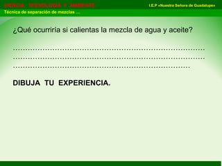 I.E.P «Nuestra Señora de Guadalupe»CIENCIA TECNOLOGÍA Y AMBIENTE
Técnica de separación de mezclas …
¿Qué ocurriría si calientas la mezcla de agua y aceite?
……………………………………………………………………
……………………………………………………………………
………………………………………………………………
DIBUJA TU EXPERIENCIA.
 