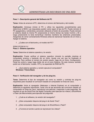 ADMINISTRAR LOS RECURSOS DE UNA RED

Paso 1 - Descripción general del Software de PC

Tarea: Antes de arrancar el PC, determine el número del fabricante y del modelo.

Explicación: Arranque (inicie) el PC y utilice los siguientes procedimientos para
determinar el BIOS. Las respuestas pueden variar según el tipo de PC. Puede reiniciar el
PC apagándola y volviéndola a encender utilizando el botón de encendido. Puede reiniciar
el sistema desde la misma PC presionando al mismo tiempo las teclas Control y Alt y
luego presionando la tecla borrar/Supr mientras mantiene las anteriores presionadas.
Asegúrese de cerrar correctamente Windows antes de rearrancar haciendo clic en Inicio y
Apagar el sistema.

   1. ¿Cuáles son el fabricante y el modelo del PC?

SONY-PCG61A11U
Paso 2 - Sistema operativo

Tarea: Determine el sistema operativo y la versión.

Explicación: Puede verificar el sistema operativo mirando la pantalla mientras el
computador arranca o haciendo clic en Inicio, Ayuda una vez que ha finalizado el
arranque. Para verificar el número de versión exacto, haga clic en Inicio, Configuración,
Panel de control y luego haga doble clic en el icono Sistema. De esta manera, también
podrá ver el fabricante, modelo, CPU y la capacidad de RAM del PC.

   1. ¿Qué sistema operativo y versión ejecuta el computador?
   Windows 7 Home Basic


Paso 4 - Verificación del navegador y de los plug-ins.

Tarea: Determine el tipo de navegador así como su versión y controle los plug-ins
requeridos para visualizar el currículum basado en computador en línea de Cisco.

Explicación: Inicie el navegador (Netscape o Internet Explorer) en el computador y
determine la siguiente información. Inicie una de las lecciones del currículum basado en
computador en línea de Cisco, reproduzca una película y responda a unas preguntas. Se
requiere el uso de QuickTime (de Apple Computer) para ejecutar los vídeos y ShockWave
o Flash (de Macromedia) para ejecutar las preguntas.

   1. ¿Cuál es el software y la versión del navegador?

   2. ¿Este computador dispone del plug-in de Quick Time?

   3. ¿Este computador dispone del plug-in de ShockWave o Flash?

   4. ¿Funciona el sonido cuando se reproducen los vídeos?
 