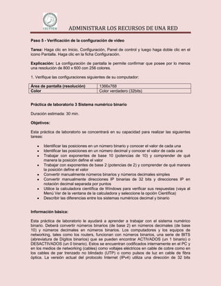 ADMINISTRAR LOS RECURSOS DE UNA RED

Paso 5 - Verificación de la configuración de vídeo

Tarea: Haga clic en Inicio, Configuración, Panel de control y luego haga doble clic en el
icono Pantalla. Haga clic en la ficha Configuración.

Explicación: La configuración de pantalla le permite confirmar que posee por lo menos
una resolución de 800 x 600 con 256 colores.

1. Verifique las configuraciones siguientes de su computador:

Área de pantalla (resolución)         1366x768
Color                                 Color verdadero (32bits)


Práctica de laboratorio 3 Sistema numérico binario

Duración estimada: 30 min.

Objetivos:

Esta práctica de laboratorio se concentrará en su capacidad para realizar las siguientes
tareas:

       Identificar las posiciones en un número binario y conocer el valor de cada una
       Identificar las posiciones en un número decimal y conocer el valor de cada una
       Trabajar con exponentes de base 10 (potencias de 10) y comprender de qué
       manera la posición define el valor
       Trabajar con exponentes de base 2 (potencias de 2) y comprender de qué manera
       la posición define el valor
       Convertir manualmente números binarios y números decimales simples
       Convertir manualmente direcciones IP binarias de 32 bits y direcciones IP en
       notación decimal separada por puntos
       Utilice la calculadora científica de Windows para verificar sus respuestas (vaya al
       Menú Ver de la ventana de la calculadora y seleccione la opción Científica)
       Describir las diferencias entre los sistemas numéricos decimal y binario


Información básica:

Esta práctica de laboratorio le ayudará a aprender a trabajar con el sistema numérico
binario. Deberá convertir números binarios (de base 2) en números decimales (de base
10) y números decimales en números binarios. Los computadores y los equipos de
networking, tales como los routers, funcionan con números binarios, una serie de BITS
(abreviatura de Dígitos binarios) que se pueden encontrar ACTIVADOS (un 1 binario) o
DESACTIVADOS (un 0 binario). Estos se encuentran codificados internamente en el PC y
en los medios de networking (cables) como voltajes eléctricos en cable de cobre como en
los cables de par trenzado no blindado (UTP) o como pulsos de luz en cable de fibra
óptica. La versión actual del protocolo Internet (IPv4) utiliza una dirección de 32 bits
 