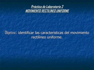 Práctica de Laboratorio 2 MOVIMIENTO RECTILÍNEO UNIFORME Objetivo :  identificar las características del movimiento rectilíneo uniforme. 