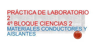 PRÁCTICA DE LABORATORIO
2
4º BLOQUE CIENCIAS 2
MATERIALES CONDUCTORES Y
AISLANTES
 