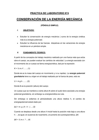 PRACTICA DE LABORATORIO N°4
CONSERVACIÓN DE LA ENERGÍA MECÁNICA
(PÉNDULO SIMPLE)
I. OBJETIVOS:
Estudiar la conservación de energía mecánica ( suma de la energía cinética
más la a energía potencial)
Estudiar la influencia de las fuerzas disipativas en las variaciones de energía
mecánica en un péndulo simple.
II. FUNDAMENTO TEORICO:
A partir de los conceptos de trabajo mecánico realizado por una fuerza neta que actúa
obre el cuerpo, se pueden evaluar los cambios de velocidad. La energía asociada con
el movimiento de un cuerpo se llama energíacinética, dad por la expresión.
K = ½ m.v²……. (1)
Donde m es la masa del cuerpo en movimiento y v su rapidez. La energía potencial
gravitatoria tiene su origen en el trabajo realizado por la fuerza de peso, esto es:
U = m.g.h…….. (2)
Donde h es la posición (altura) del cuerpo.
Un cuerpo que se mantiene a cierta altura h sobre el suelo tiene asociada una energía
potencial gravitatoria, sin embargo su energíacinética es nula.
Sin embargo si soltamos el péndulodesde una altura relativa h, el cambio de
energíapotencial estará dado por:
ΔU = m. g. (h - hₒ)…. (3)
Cuando se desplaza desde una altura h inicial hasta la posición más baja a una altura
hₒ, es igual, en ausencia de rozamiento, al aumento de suenergíacinética, ΔK:
ΔK = ½ m.vₒ²… (4)
 