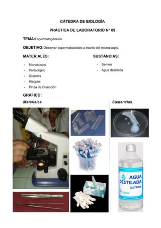 CÁTEDRA DE BIOLOGÍA
PRÁCTICA DE LABORATORIO N° 09
TEMA:Espermatogénesis
OBJETIVO:Observar espermatozoides a través del microscopio.
MATERIALES:

SUSTANCIAS:

-

Microscopio

-

Semen

-

Portaobjeto

-

Agua destilada

-

Guantes

-

Hisopos

-

Pinza de Disección

GRÁFICO:
Materiales

Sustancias

 