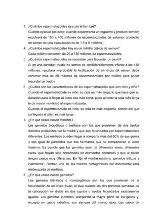 3. ¿Cuántos espermatozoides eyacula el hombre?
Cuando eyacula (es decir, cuando experimenta un orgasmo y produce semen)
expulsará de 150 a 400 millones de espermatozoides (el volumen promedio
de semen de una eyaculación es de 1.5 a 5 mililitros).
4. ¿Cuántos espermatozoides hay en un mililitro cúbico de semen?
Cada mililitro contienen de 20 a 150 millones de espermatozoides.
5. ¿Cuántos espermatozoides se necesitan para fecundar un óvulo?
Si en una cantidad media de semen es considerablemente inferior a los 150
millones, resultará improbable la fertilización de un óvulo (el semen debe
contener más de 20 millones de espermatozoides por mililitro para poder
fecundar un ovulo).
6. ¿Cuáles son las características de los espermatozoides que son niño y niña?
Cuando el espermatozoide es niño, su cola es más larga, lo que hace que su
duración para la llegar al útero sea más corta, pues al tener la cola más larga
le da mayor movilidad al espermatozoide.
Cuando el espermatozoide es niña, su cola es más pequeña, siendo así que
su llegada al útero es más larga.
7. ¿En qué casos nacen mellizos?
Los gemelos bicigóticos o mellizos son los que provienen de dos óvulos
distintos producidos por la madre y que son fecundados por espermatozoides
diferentes. Los mellizos pueden llegar a compartir más del 50% de sus genes
y son igual de parecidos que dos hermanos que no compartieran el útero
materno. Es posible que los gemelos sean de diferentes sexos, diferentes
razas, que hayan sido concebidos en momentos diferentes y que al nacer
tengan pesos muy diferentes. En “En el vientre materno: gemelos trillizos y
cuatrillizos”, Rachel, una de las madres protagonistas del documental está
embarazada de mellizos.
8. ¿En qué casos nacen gemelos?
Los gemelos idénticos o monozigóticos son los que provienen de la
fecundación de un único óvulo, el cual durante las dos primeras semanas de
la concepción se divide en dos cigotos u óvulos fecundados exactamente
iguales. Los gemelos idénticos, comparten la mayor parte de los genes y,
excepto en casos extraños, son siempre del mismo sexo. Los casos de

 