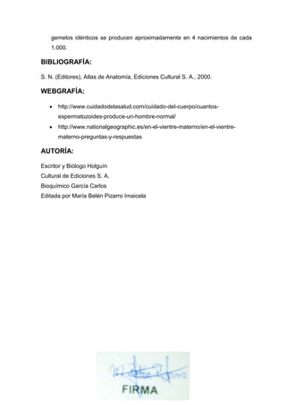 gemelos idénticos se producen aproximadamente en 4 nacimientos de cada
1.000.

BIBLIOGRAFÍA:
S. N. (Editores), Atlas de Anatomía, Ediciones Cultural S. A., 2000.

WEBGRAFÍA:
http://www.cuidadodelasalud.com/cuidado-del-cuerpo/cuantosespermatozoides-produce-un-hombre-normal/
http://www.nationalgeographic.es/en-el-vientre-materno/en-el-vientrematerno-preguntas-y-respuestas

AUTORÍA:
Escritor y Biólogo Holguín
Cultural de Ediciones S. A.
Bioquímico García Carlos
Editada por María Belén Pizarro Imaicela

 