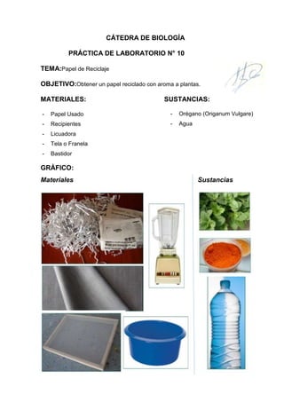 CÁTEDRA DE BIOLOGÍA
PRÁCTICA DE LABORATORIO N° 10
TEMA:Papel de Reciclaje
OBJETIVO:Obtener un papel reciclado con aroma a plantas.
MATERIALES:

SUSTANCIAS:

-

Papel Usado

-

Orégano (Origanum Vulgare)

-

Recipientes

-

Agua

-

Licuadora

-

Tela o Franela

-

Bastidor

GRÁFICO:
Materiales

Sustancias

 