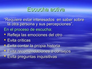 Escucha activaEscucha activa
““Requiere estar interesados en saber sobreRequiere estar interesados en saber sobre
la otra persona y sus percepciones”.la otra persona y sus percepciones”.
En el proceso de escucha:En el proceso de escucha:
 Refleja las emociones del otroRefleja las emociones del otro
 Evita críticasEvita críticas
 Evita contar la propia historiaEvita contar la propia historia
 Evita recomendaciones o consejosEvita recomendaciones o consejos
 Evita preguntas inquisitivasEvita preguntas inquisitivas
 