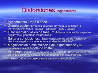 DistorsionesDistorsiones cognoscitivascognoscitivas
 Pensamiento “ todo o nada”Pensamiento “ todo o nada”
 GeneralizaciónGeneralización. Entre las palabras claves que sugieren la. Entre las palabras claves que sugieren la
generalización están:generalización están: ““nuncanunca”, “”, “siempresiempre”,””,” todotodo”,””,” jamásjamás”.”.
 Filtro mental o visión de túnelFiltro mental o visión de túnel. “Enfatizamos todos los aspectos. “Enfatizamos todos los aspectos
negativos e ignoramos los positivos”.negativos e ignoramos los positivos”.
 Saltar a conclusiones.Saltar a conclusiones. “Sacar conclusiones de los hechos en“Sacar conclusiones de los hechos en
términos negativos, sin tener una evidencia definitiva”.términos negativos, sin tener una evidencia definitiva”.
 Magnificación o minimización de lo que sucedeMagnificación o minimización de lo que sucede y lasy las
consecuenciasconsecuencias.”La bola de cristal”.”La bola de cristal”
 EtiquetarEtiquetar: Ejemplo de la profecía autocumplida. Creemos tener razón: Ejemplo de la profecía autocumplida. Creemos tener razón
en lo que creemos y actuamos de acuerdo con esa creencia.en lo que creemos y actuamos de acuerdo con esa creencia.
 Frases deboFrases debo: la consecuencia emocional es la culpa.: la consecuencia emocional es la culpa.
 