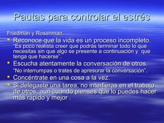 Pautas para controlar el estrésPautas para controlar el estrés
Friedman y Rosenman.Friedman y Rosenman.
 Reconoce que la vida es un proceso incompletoReconoce que la vida es un proceso incompleto..
“Es poco realista creer que podrás terminar todo lo que“Es poco realista creer que podrás terminar todo lo que
necesitas sin que algo se presente a continuación y quenecesitas sin que algo se presente a continuación y que
tenga que hacerse”.tenga que hacerse”.
 Escucha atentamente la conversación de otrosEscucha atentamente la conversación de otros..
““No interrumpas o trates de apresurar la conversación”.No interrumpas o trates de apresurar la conversación”.
 Concéntrate en una cosa a la vezConcéntrate en una cosa a la vez..
 Si delegaste una tarea, no interfieras en el trabajoSi delegaste una tarea, no interfieras en el trabajo
de otros, aun cuando pienses que lo puedes hacerde otros, aun cuando pienses que lo puedes hacer
más rápido y mejor .más rápido y mejor .
 
