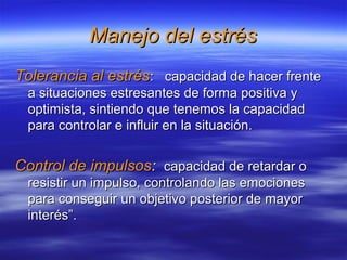 Manejo del estrésManejo del estrés
Tolerancia al estrésTolerancia al estrés: capacidad de hacer frente: capacidad de hacer frente
a situaciones estresantes de forma positiva ya situaciones estresantes de forma positiva y
optimista, sintiendo que tenemos la capacidadoptimista, sintiendo que tenemos la capacidad
para controlar e influir en la situación.para controlar e influir en la situación.
Control de impulsosControl de impulsos:: capacidad de retardar ocapacidad de retardar o
resistir un impulso, controlando las emocionesresistir un impulso, controlando las emociones
para conseguir un objetivo posterior de mayorpara conseguir un objetivo posterior de mayor
interés”.interés”.
 