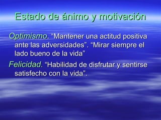 Estado de ánimo y motivaciónEstado de ánimo y motivación
OptimismoOptimismo.. “Mantener una actitud positiva“Mantener una actitud positiva
ante las adversidades”. “Mirar siempre elante las adversidades”. “Mirar siempre el
lado bueno de la vida”lado bueno de la vida”
FelicidadFelicidad.. “Habilidad de disfrutar y sentirse“Habilidad de disfrutar y sentirse
satisfecho con la vida”.satisfecho con la vida”.
 