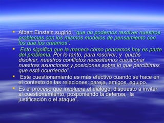  Albert Einstein sugirió:Albert Einstein sugirió: ““que no podemos resolver nuestrosque no podemos resolver nuestros
problemas con los mismos modelos de pensamiento conproblemas con los mismos modelos de pensamiento con
los que los creamos”los que los creamos”..
 Esto significa que la manera cómo pensamos hoy es parteEsto significa que la manera cómo pensamos hoy es parte
del problema.del problema. Por lo tanto, para resolver, y quizásPor lo tanto, para resolver, y quizás
disolver, nuestros conflictos necesitamos cuestionardisolver, nuestros conflictos necesitamos cuestionar
nuestras asunciones y posiciones sobre lo que percibimosnuestras asunciones y posiciones sobre lo que percibimos
que está ocurriendo”.que está ocurriendo”.
 Este cuestionamiento es más efectivo cuando se hace enEste cuestionamiento es más efectivo cuando se hace en
el contexto de las relaciones: pareja, amigos, equipo.el contexto de las relaciones: pareja, amigos, equipo.
 Es el proceso que involucra el diálogo, dispuesto a invitarEs el proceso que involucra el diálogo, dispuesto a invitar
al cuestionamiento, posponiendo la defensa, laal cuestionamiento, posponiendo la defensa, la
justificación o el ataque”.justificación o el ataque”.
 
