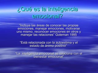 ¿Qué es la inteligencia¿Qué es la inteligencia
emocional?emocional?
““Incluye las áreas de conocer las propiasIncluye las áreas de conocer las propias
emociones, manejar emociones, motivarseemociones, manejar emociones, motivarse
uno mismo, reconocer emociones en otros yuno mismo, reconocer emociones en otros y
manejar las relaciones” Goleman 1995manejar las relaciones” Goleman 1995
““Está relacionada con la autoestima y elEstá relacionada con la autoestima y el
estado de ánimo positivo”estado de ánimo positivo”
““La inteligencia emocional se relaciona con elLa inteligencia emocional se relaciona con el
bienestar emocional”bienestar emocional”
 