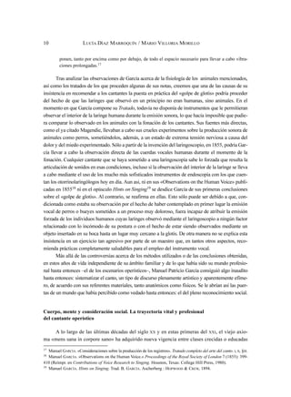 ponen, tanto por encima como por debajo, de todo el espacio necesario para llevar a cabo vibra-
ciones prolongadas.17
Tras analizar las observaciones de García acerca de la fisiología de los animales mencionados,
así como los tratados de los que proceden algunas de sus notas, creemos que una de las causas de su
insistencia en recomendar a los cantantes la puesta en práctica del «golpe de glotis» podría proceder
del hecho de que las laringes que observó en un principio no eran humanas, sino animales. En el
momento en que García compone su Tratado, todavía no disponía de instrumentos que le permitieran
observar el interior de la laringe humana durante la emisión sonora, lo que hacía imposible que pudie-
ra comparar lo observado en los animales con la fonación de los cantantes. Sus fuentes más directas,
como el ya citado Magendie, llevaban a cabo sus crueles experimentos sobre la producción sonora de
animales como perros, sometiéndolos, además, a un estado de extrema tensión nerviosa a causa del
dolor y del miedo experimentado. Sólo a partir de la invención del laringoscopio, en 1855, podría Gar-
cía llevar a cabo la observación directa de las cuerdas vocales humanas durante el momento de la
fonación. Cualquier cantante que se haya sometido a una laringoscopia sabe lo forzada que resulta la
articulación de sonidos en esas condiciones, incluso si la observación del interior de la laringe se lleva
a cabo mediante el uso de los mucho más sofisticados instrumentos de endoscopia con los que cuen-
tan los otorrinolaringólogos hoy en día. Aun así, ni en sus «Observations on the Human Voice» publi-
cadas en 185518 ni en el opúsculo Hints on Singing19 se desdice García de sus primeras conclusiones
sobre el «golpe de glotis». Al contrario, se reafirma en ellas. Esto sólo puede ser debido a que, con-
dicionada como estaba su observación por el hecho de haber contemplado en primer lugar la emisión
vocal de perros o bueyes sometidos a un proceso muy doloroso, fuera incapaz de atribuir la emisión
forzada de los individuos humanos cuyas laringes observó mediante el laringoscopio a ningún factor
relacionado con lo incómodo de su postura o con el hecho de estar siendo observados mediante un
objeto insertado en su boca hasta un lugar muy cercano a la glotis. De otra manera no se explica esta
insistencia en un ejercicio tan agresivo por parte de un maestro que, en tantos otros aspectos, reco-
mienda prácticas completamente saludables para el empleo del instrumento vocal.
Más allá de las controversias acerca de los métodos utilizados o de las conclusiones obtenidas,
en estos años de vida independiente de su ámbito familiar y de lo que había sido su mundo profesio-
nal hasta entonces –el de los escenarios operísticos–, Manuel Patricio García consiguió algo inaudito
hasta entonces: sistematizar el canto, un tipo de discurso plenamente artístico y aparentemente efíme-
ro, de acuerdo con sus referentes materiales, tanto anatómicos como físicos. Se le abrían así las puer-
tas de un mundo que había percibido como vedado hasta entonces: el del pleno reconocimiento social.
Cuerpo, mente y consideración social. La trayectoria vital y profesional
del cantante operístico
A lo largo de las últimas décadas del siglo XX y en estas primeras del XXI, el viejo axio-
ma «mens sana in corpore sano» ha adquirido nueva vigencia entre clases crecidas o educadas
10 LUCÍA DÍAZ MARROQUÍN / MARIO VILLORIA MORILLO
17
Manuel GARCÍA. «Consideraciones sobre la producción de los registros». Tratado completo del arte del canto. I, II, §III.
18
Manuel GARCÍA. «Observations on the Human Voice.» Proceedings of the Royal Society of London 7 (1855): 399-
410 (Reimpr. en Contributions of Voice Research to Singing. Houston, Texas: College Hill Press, 1980).
19 Manuel GARCÍA. Hints on Singing. Trad. B. GARCÍA. Ascherberg : HOPWOOD & CREW, 1894.
 
