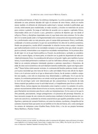 en la estética de Internet, el iPad y los teléfonos inteligentes. La crisis económica, que tanto está
afectando en estas primeras décadas del siglo al consumo de otros bienes, afecta en mucho
menor medida a la difusión de información audiovisual y textual, incluida la publicidad, que
circula, relativamente poco mediatizada, en redes sociales y circuitos no materiales de acceso
poco costoso o gratuito. Se juzga al individuo de acuerdo con su aspecto o aptitudes físicas,
relacionadas ahora con el acceso a spas, gimnasios o práctica de deportes que van desde el
reflexivo Pilates y disciplinas importadas como el yoga hasta otros más extremos. En los años
del 2.0, la mente puede ceder a la fragmentariedad como consecuencia de trayectorias persona-
les y profesionales cada vez más precarias, pero el cuerpo debe permanecer firme y tonificado,
condenado a la eterna juventud a la que nos acostumbraron los años de la euforia económica.
Desde esta perspectiva, resulta difícil comprender la relación inversa entre cuerpo e intelecto
que tradicionalmente existió en las sociedades europeas o en aquellas otras que, desde una pers-
pectiva colonial, mimetizaban a sus respectivas sociedades metropolitanas. En la primera déca-
da del siglo XIX en la que García publica su Tratado, las profesiones y actitudes se considera-
ban más o menos dignas, en buena parte, en relación con su grado de alejamiento de toda acti-
vidad estrictamente física. La consideración del género (el gender inglés, pero también el genus
latino), la actividad performativa mediante la cual los individuos afirman su poder y su sexua-
lidad en un contexto jerárquico intentando ajustarse a patrones masculinos o femeninos, de
edad, de clase socio-económica o de actividad previamente establecidos, siguió una lógica pare-
cida.20 Hasta fechas relativamente recientes, la vestimenta del hombre poderoso tiende a subra-
yar la poca necesidad que éste tiene de llevar a cabo actividades físicas más allá de las depor-
tivas o, en el universo social en el que se desenvuelve García, las de montar a caballo o empu-
ñar una espada, y esto sólo en situaciones muy determinadas y codificadas. En el caso de las
mujeres, la vestimenta perteneciente a un estrato social que pretenda caracterizarse por un cier-
to nivel de privilegio suele venir determinada por dos características: la ocultación de toda
forma corporal que pudiera evocar la actividad sexual y el impedimento para llevar a cabo acti-
vidades físicas, incluso algunas tan elementales como respirar o correr. La cantante o la actriz,
quienes necesariamente deben desenvolverse en escena, necesitan, sin embargo, contar con una
gran libertad de movimientos para llevar a cabo sus interpretaciones. En los casos en los que la
obra pretende, precisamente, otorgar protagonismo a la presencia del personaje femenino, se
hace necesario escapar de este sistema de constricciones mediante la burla de patrones de ves-
tuario tan coercitivos, resaltando las mismas características que aquéllos pretendían ocultar. Los
figurines y patrones de vestuario históricos, así como los retratos, esculturas y fotografías de las
cantantes muestran hasta qué punto era así también en los días de García, tal y como atestiguan
los retratos de intérpretes como Giuditta Pasta, Giulia Grisi, o los de sus propias hermanas
María Malibran y Pauline Viardot.
LA PRÁCTICA DEL CANTO SEGÚN MANUEL GARCÍA 11
20
Véanse al menos, en este sentido, las reflexiones sobre la construcción del género como performance de autores
como Judith BUTLER (Undoing Gender. Nueva York y Londres: ROUTLEDGE, 2004 y The Psychic Life of Power. The-
ories in Subjection. Stanford: Stanford University Press, 1997).
 
