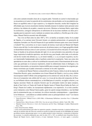 ción como cantante tomando clases de su exigente padre. Teniendo en cuenta lo relacionadas que
se encuentran en el canto la expresión de los sentimientos más profundos con la necesidad de esta-
blecer un equilibrio entre el vigor expresivo y la relajación muscular, resulta fácil imaginar las
dificultades que el joven encontraría mientras intentaba alcanzar la madurez tanto personal como
artística a las órdenes de un padre y maestro tan severo. Mientras su hermana María, según todos
los testimonios, consiguió sobreponerse al sufrimiento de las lecciones mediante sus dotes privi-
legiadas para la expresión vocal y mediante un carácter más combativo y flexible que el de su her-
mano, Manuel Patricio encontró más dificultades.
Tras vivir en París entre los años 1807 y 1811, la familia se trasladó a Italia. En la ciudad
de Nápoles, el ya anciano tenor Giovanni Anzani, un cantante perteneciente a la generación de
intérpretes formados con Niccolò Porpora de la que también formaron parte otros como Farinelli
o Cafarelli4
iba a convertirse en el nuevo maestro de técnica vocal tanto de Manuel del Pópulo
García como del hijo. Los dos tendrían acceso así, de primera mano y en el lugar geográfico donde
se desarrollaron técnicas como el canto spianato, a la escuela belcantista más pura. El canto napo-
litano se basaba en las primeras décadas del siglo XIX en unos principios muy parecidos a los que
luego inspirarían la tradición operística: una dicción muy pura basada, sobre todo, en la articula-
ción de las vocales más abiertas (a, o y, en menor medida, e, i y u), un legato exquisito y un fra-
seo interminable fundamentado sobre el perfecto control de la respiración. Tanto uno como otro
aprenderían en estos años a cultivar la coordinación necesaria entre el funcionamiento de los mús-
culos que participan en el proceso respiratorio, desde los abdominales hasta el diafragma y los
músculos intercostales, un mecanismo imprescindible para conseguir interpretar las exigentes par-
tituras rossinianas que el padre comenzaría a estrenar en los años siguientes.
La infancia de Manuel Patricio se desarrolló así entre Francia e Italia al son de las óperas de
Gioacchino Rossini, quien, asociándose con el tenor Manuel del Pópulo y con la ya muy célebre
mezzosoprano Isabel Colbrán como protagonistas en los estrenos de varias de ellas, iba a conver-
tirse en el compositor más célebre del bel canto. La viveza de las obras del compositor de Pesa-
ro, sus brillantes efectos onomatopéyicos, su facilidad para el cantabile, sus ágiles cabalette y sus
fogosas secciones finales de conjunto hicieron que los principales teatros de ópera europeos,
desde el San Carlo o el Teatro del Fondo de Nápoles hasta el Théatre Royal Italien de París o el
King’s Theatre de Londres, las incorporaran rápidamente a sus repertorios. A su éxito contribu-
yeron intérpretes como Manuel García padre, quien les aportó energía dramática y una facilidad
para la ornamentación que, en ocasiones, los críticos musicales contemporáneos —especialmen-
te los británicos— coincidieron en señalar también como su principal defecto vocal.5
Los García
LA PRÁCTICA DEL CANTO SEGÚN MANUEL GARCÍA 3
— Teresa RADOMSKI. «Manuel GARCÍA (1805-1906) –A Bicentenary Reflection» Australian Voice 11 (December
2005): 25-41.
— Giazzoto REMO. Maria MALIBRAN (1808-1836). Una vita nei nomi di Rossini e Bellini. Turín: ERI, 1986.
— Malcolm STERLING MACKINLAY. GARCÍA the Centenarian and His Times. Edinburgh y Londres: Blackwood &
Sons, 1908.
4
Véase Teresa RADOMSKI. Ibídem.
5
Como ocurría prácticamente para todos los repertorios teatrales y dramático-musicales, la práctica habitual en la
Italia de los primeros años del Ottocento consistía en escribir las óperas de acuerdo con las habilidades del cantante
que debiera estrenar cada personaje quien, a su vez, podía introducir ciertas variaciones y ornamentos en determina-
das secciones. La estrecha colaboración que, entre los años 1811 y 1815, se estableció entre Gioacchino ROSSINI,
Manuel del Pópulo GARCÍA, Isabel COLBRÁN, el tenor «baritonal» NOZZARI y el tenor agudo o contraltino
 