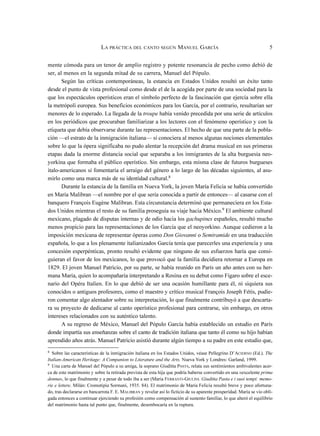 mente cómoda para un tenor de amplio registro y potente resonancia de pecho como debió de
ser, al menos en la segunda mitad de su carrera, Manuel del Pópulo.
Según las críticas contemporáneas, la estancia en Estados Unidos resultó un éxito tanto
desde el punto de vista profesional como desde el de la acogida por parte de una sociedad para la
que los espectáculos operísticos eran el símbolo perfecto de la fascinación que ejercía sobre ella
la metrópoli europea. Sus beneficios económicos para los García, por el contrario, resultarían ser
menores de lo esperado. La llegada de la troupe había venido precedida por una serie de artículos
en los periódicos que procuraban familiarizar a los lectores con el fenómeno operístico y con la
etiqueta que debía observarse durante las representaciones. El hecho de que una parte de la pobla-
ción —el estrato de la inmigración italiana— sí conociera al menos algunas nociones elementales
sobre lo que la ópera significaba no pudo alentar la recepción del drama musical en sus primeras
etapas dada la enorme distancia social que separaba a los inmigrantes de la alta burguesía neo-
yorkina que formaba el público operístico. Sin embargo, esta misma clase de futuros burgueses
italo-americanos sí fomentaría el arraigo del género a lo largo de las décadas siguientes, al asu-
mirlo como una marca más de su identidad cultural.8
Durante la estancia de la familia en Nueva York, la joven María Felicia se había convertido
en María Malibran —el nombre por el que sería conocida a partir de entonces— al casarse con el
banquero François Eugène Malibran. Esta circunstancia determinó que permaneciera en los Esta-
dos Unidos mientras el resto de su familia proseguía su viaje hacia México.9 El ambiente cultural
mexicano, plagado de disputas internas y de odio hacia los gachupines españoles, resultó mucho
menos propicio para las representaciones de los García que el neoyorkino. Aunque cedieron a la
imposición mexicana de representar óperas como Don Giovanni o Semiramide en una traducción
española, lo que a los plenamente italianizados García tenía que parecerles una experiencia y una
concesión esperpénticas, pronto resultó evidente que ninguno de sus esfuerzos haría que consi-
guieran el favor de los mexicanos, lo que provocó que la familia decidiera retornar a Europa en
1829. El joven Manuel Patricio, por su parte, se había reunido en París un año antes con su her-
mana María, quien lo acompañaría interpretando a Rosina en su debut como Fígaro sobre el esce-
nario del Opéra Italien. En lo que debió de ser una ocasión humillante para él, ni siquiera sus
conocidos o antiguos profesores, como el maestro y crítico musical François Joseph Fétis, pudie-
ron comentar algo alentador sobre su interpretación, lo que finalmente contribuyó a que descarta-
ra su proyecto de dedicarse al canto operístico profesional para centrarse, sin embargo, en otros
intereses relacionados con su auténtico talento.
A su regreso de México, Manuel del Pópulo García había establecido un estudio en París
donde impartía sus enseñanzas sobre el canto de tradición italiana que tanto él como su hijo habían
aprendido años atrás. Manuel Patricio asistió durante algún tiempo a su padre en este estudio que,
LA PRÁCTICA DEL CANTO SEGÚN MANUEL GARCÍA 5
8
Sobre las características de la inmigración italiana en los Estados Unidos, véase Pellegrino D’ACIERNO (Ed.). The
Italian-American Heritage: A Companion to Literature and the Arts. Nueva York y Londres: Garland, 1999.
9
Una carta de Manuel del Pópulo a su amiga, la soprano Giuditta PASTA, relata sus sentimientos ambivalentes acer-
ca de este matrimonio y sobre la retirada prevista de esta hija que podría haberse convertido en una «excelente prima
donna», lo que finalmente y a pesar de todo iba a ser (Maria FERRANTI-GIULINI. Giuditta Pasta e i suoi tempi: memo-
rie e lettere. Milán: Cromotipia Sormani, 1935. 84). El matrimonio de María Felicia resultó breve y poco afortuna-
do, tras declararse en bancarrota F. E. MALIBRAN y revelar así lo ficticio de su aparente prosperidad. María se vio obli-
gada entonces a continuar ejerciendo su profesión como compensación al sustento familiar, lo que alteró el equilibrio
del matrimonio hasta tal punto que, finalmente, desembocaría en la ruptura.
 