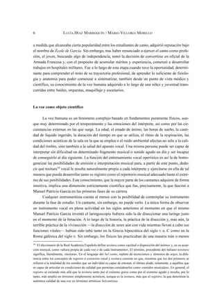 a medida que alcanzaba cierta popularidad entre los estudiantes de canto, adquirió reputación bajo
el nombre de École de Garcia. Sin embargo, tras haber renunciado a ejercer el canto como profe-
sión, el joven, buscando algo de independencia, tomó la decisión de convertirse en oficial de la
Armada Francesa y, con el propósito de acumular méritos y experiencia, comenzó a desarrollar
trabajos en hospitales militares. Fue a lo largo de esta etapa cuando tuvo la oportunidad, determi-
nante para comprender el resto de su trayectoria profesional, de aprender lo suficiente de fisiolo-
gía y anatomía para poder comenzar a sistematizar, también desde un punto de vista médico y
científico, su conocimiento de la voz humana adquirido a lo largo de una niñez y juventud trans-
curridas entre baúles, orquestas, maquillaje y escenarios.
La voz como objeto científico
La voz humana es un fenómeno complejo basado en fundamentos puramente físicos, aun-
que muy determinado por el temperamento y las emociones del intérprete, así como por las cir-
cunstancias externas en las que surge. La edad, el estado de ánimo, las horas de sueño, la canti-
dad de líquido ingerido, la duración del tiempo en que se utiliza, el ritmo de la respiración, las
condiciones acústicas de la sala en la que se emplea o el ruido ambiental afectan no sólo a la cali-
dad del timbre, sino también a la salud del aparato vocal. Una misma persona puede ser capaz de
interpretar sin dificultad un determinado fragmento musical o sonido agudo un día y ser incapaz
de conseguirlo al día siguiente. La función del entrenamiento vocal operístico es así la de homo-
geneizar las posibilidades de emisión e interpretación musical para, a partir de este punto, dedu-
cir qué tesitura10
vocal le resulta naturalmente propia a cada intérprete y ejercitarse en ella de tal
manera que pueda desarrollar tanto su registro como el repertorio musical adecuado hasta el extre-
mo de sus posibilidades. Este conocimiento, que la mayor parte de los cantantes adquiere de forma
intuitiva, implica una dimensión estrictamente científica que fue, precisamente, la que fascinó a
Manuel Patricio García en las primeras fases de su carrera.
Cualquier instrumentista cuenta al menos con la posibilidad de contemplar su instrumento
durante la fase de estudio. Un cantante, sin embargo, no puede verlo. La única forma de observar
un instrumento vocal en plena actividad en los siglos anteriores al momento en que el mismo
Manuel Patricio García inventó el laringoscopio hubiera sido la de diseccionar una laringe justo
en el momento de la fonación. A lo largo de la historia, la práctica de la disección y, más aún, la
terrible práctica de la vivisección —la disección de seres aún con vida mientras llevan a cabo sus
funciones vitales— habían sido tabú tanto en la Grecia hipocrática del siglo V a. C como en la
Roma galénica del siglo II. Sin embargo, los físicos las practicaban de una manera más o menos
6 LUCÍA DÍAZ MARROQUÍN / MARIO VILLORIA MORILLO
10
El diccionario de la Real Academia Española define tesitura como «actitud o disposición del ánimo» y, en su acep-
ción musical, como «altura propia de cada voz o de cada instrumento». El término, procedente del italiano tessitura
significa, literalmente, «textura». En el lenguaje del bel canto, repleto de tecnicismos y términos de argot, la dife-
rencia entre los conceptos de registro o extensión vocal y tesitura consiste en que, mientras que los dos primeros se
refieren a la totalidad de los sonidos que un individuo es capaz de entonar, el último alude, solamente, a aquéllos que
es capaz de articular en condiciones de calidad que permitan considerarlos como «sonidos musicales». En general, el
registro se extiende más allá que la tesitura tanto por el extremo grave como por el extremo agudo y resulta, por lo
tanto, más amplio en términos simplemente acústicos, aunque es la tesitura, más que el registro, la que determina la
auténtica calidad de una voz en términos artísticos belcantistas.
 
