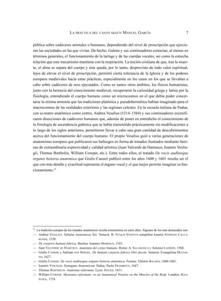 pública sobre cadáveres animales o humanos, dependiendo del nivel de proscripción que ejercie-
ran las sociedades en las que vivían. De hecho, Galeno y sus continuadores conocían, al menos en
términos generales, el funcionamiento de la laringe y de las cuerdas vocales, así como la estrecha
relación que este mecanismo mantiene con la respiración. La noción cristiana de que, tras la muer-
te, el alma se separa del cuerpo y éste queda, por lo tanto, desprovisto de todo valor espiritual,
lejos de elevar el nivel de proscripción, permitió cierta tolerancia de la Iglesia y de los poderes
europeos medievales hacia estas prácticas, especialmente en los casos en los que se llevaban a
cabo sobre cadáveres de reos ejecutados. Como en tantos otros ámbitos, los físicos humanistas,
junto con la herencia del conocimiento medieval, recuperaron la curiosidad griega y latina por la
fisiología, entendiendo el cuerpo humano como un microcosmos en el que debía poder concer-
tarse la misma armonía que las tradiciones platónica y pseudohermética habían imaginado para el
macrocosmos de las realidades exteriores y las regiones celestes. En la escuela italiana de Padua,
con su teatro anatómico como centro, Andrea Vesalius (1514–1564) y sus continuadores escenifi-
caron disecciones de cadáveres humanos que, además de poner en entredicho el conocimiento de
la fisiología de ascendencia galénica que se había transmitido prácticamente sin modificaciones a
lo largo de los siglos anteriores, permitieron llevar a cabo una gran cantidad de descubrimientos
acerca del funcionamiento del cuerpo humano. El propio Vesalius guió a varias generaciones de
anatomistas europeos que publicaron sus hallazgos en forma de tratados ilustrados mediante lámi-
nas de extraordinaria expresividad y calidad artística (Juan Valverde de Hamusco, Ioannis Veslin-
gii, Thomas Bartholin, William Cowper, etc.). Entre todos ellos, el tratado De vocis auditusque
organis historia anatomica que Giulio Casseri publicó entre los años 1600 y 1601 resulta ser el
que con más detalle y exactitud representa el órgano vocal y el que mejor permite imaginar su fun-
cionamiento.11
LA PRÁCTICA DEL CANTO SEGÚN MANUEL GARCÍA 7
11
La tradición europea de los tratados anatómicos resulta extensísima en estos años. Algunos de los más destacados son:
— Andrea VESALIUS. Tabulae Anatomicae Sex. Venecia: B. VITALIS VENETUS sumptibus Ioannis STEPHANI CALCA-
RENSIS, 1538.
— De corporis humani fabrica. Basilea: Joannes OPORINUS, 1543.
— Juan VALVERDE DE HAMUSCO. Anatomia del corpo humano. Roma: A. SALAMANCA y Antonio LAFRERY, 1560.
— Giulio CASSERI y Adriaan VAN SPIEGEL. De humani corporis fabrica libri decem. Venecia: Evangelista DEUCHI-
NO, 1627.
— Giulio CASSERI. De vocis auditusque organis historia anatomica. Ferrara: Vittorio BALDINI, 1600-1601.
— Ioannis VESLINGII. Syntagma Anatomicum. Padua: Paolo FRAMBOTTI, 1647.
— Thomas BARTHOLIN. Anatomia reformata. Lyon: HACKII, 1651.
— William COWPER. Myotomia reformata: or an Anatomical Treatise on the Muscles of the Body. Londres: KNA-
PLOCK, 1724.
 