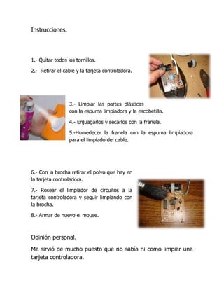 Instrucciones.
1.- Quitar todos los tornillos.
2.- Retirar el cable y la tarjeta controladora.
3.- Limpiar las partes plásticas
con la espuma limpiadora y la escobetilla.
4.- Enjuagarlos y secarlos con la franela.
5.-Humedecer la franela con la espuma limpiadora
para el limpiado del cable.
6.- Con la brocha retirar el polvo que hay en
la tarjeta controladora.
7.- Rosear el limpiador de circuitos a la
tarjeta controladora y seguir limpiando con
la brocha.
8.- Armar de nuevo el mouse.
Opinión personal.
Me sirvió de mucho puesto que no sabía ni como limpiar una
tarjeta controladora.
 