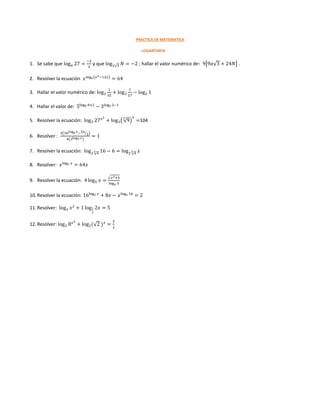 PRÁCTICA DE MATEMATICA
LOGARÍTMOS
1. Se sabe que log 𝑎 27 =
−2
3
y que log2√3 𝑁 = −2 ; hallar el valor numérico de∶ 9[9𝑎√3 + 24𝑁] .
2. Resolver la ecuación 𝑥log 𝑥(𝑥2−12𝑥)
= 64
3. Hallar el valor numérico de: log2
1
32
+ log3
1
27
− log2 1
4. Hallar el valor de: 5log5 8+2
− 3log3 2−1
5. Resolver la ecuación: log3 27 𝑥2
+ log3(√9
3
)
𝑥
=104
6. Resolver :
3(36log6 𝑥−32
3⁄ )
4(3log3 𝑥)
= 1
7. Resolver la ecuación: log2 √4
3 16 − 6 = log2 √4
3 𝑥
8. Resolver: 𝑥log2 𝑥
= 64𝑥
9. Resolver la ecuación: 4 log5 𝑥 =
√ 𝑥2+4
log 𝑥 5
10. Resolver la ecuación: 16log2 𝑥
+ 8𝑥 − 𝑥log2 16
= 2
11. Resolver: log2 𝑥2
+ 1 log1
2
2𝑥 = 5
12. Resolver: log2 8 𝑥2
+ log2(√2 ) 𝑥
=
5
2
 