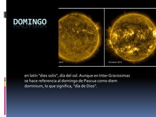 DOMINGO
en latín "dies solis", día del sol.Aunque en Inter Gravissimas
se hace referencia al domingo de Pascua como diem
dominium, lo que significa, "día de Dios".
 