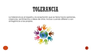 La tolerancia es el respeto y la aceptación que se tiene hacia opiniones,
creencias, sentimientos o ideas de otros, incluso cuando difieren o son
antagónicas a las propias.
 
